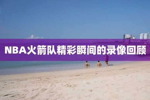 NBA火箭队精彩瞬间的录像回顾