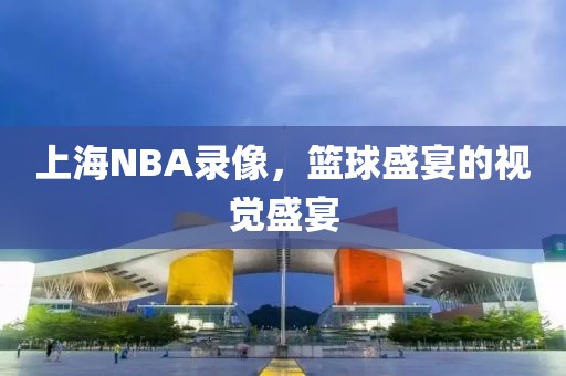 上海NBA录像，篮球盛宴的视觉盛宴