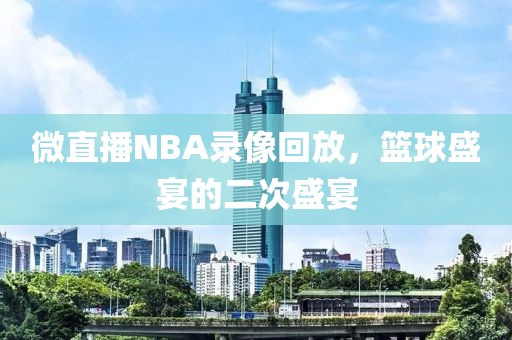 微直播NBA录像回放，篮球盛宴的二次盛宴