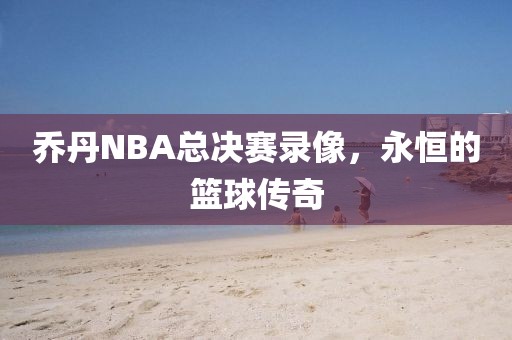 乔丹NBA总决赛录像，永恒的篮球传奇