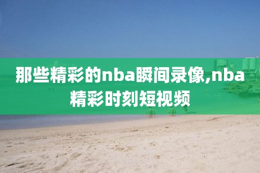 那些精彩的nba瞬间录像,nba精彩时刻短视频