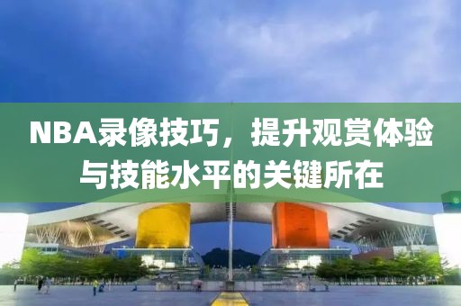 NBA录像技巧,提升观赏体验与技能水平的关键所在