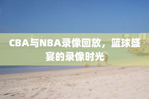 CBA与NBA录像回放，篮球盛宴的录像时光