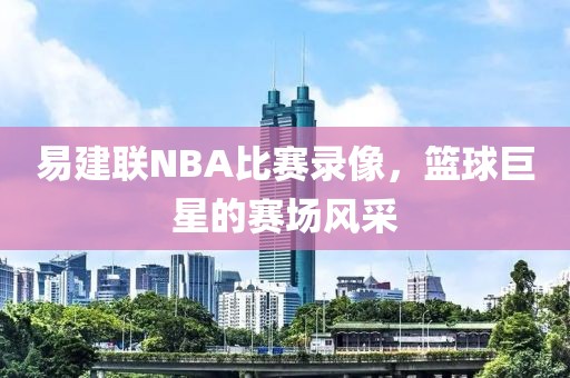 易建联NBA比赛录像，篮球巨星的赛场风采