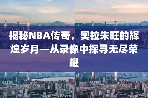 揭秘NBA传奇，奥拉朱旺的辉煌岁月—从录像中探寻无尽荣耀