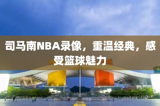 司马南NBA录像，重温经典，感受篮球魅力