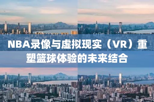 NBA录像与虚拟现实（VR）重塑篮球体验的未来结合
