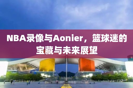 NBA录像与Aonier，篮球迷的宝藏与未来展望