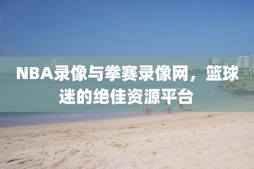 NBA录像与拳赛录像网，篮球迷的绝佳资源平台