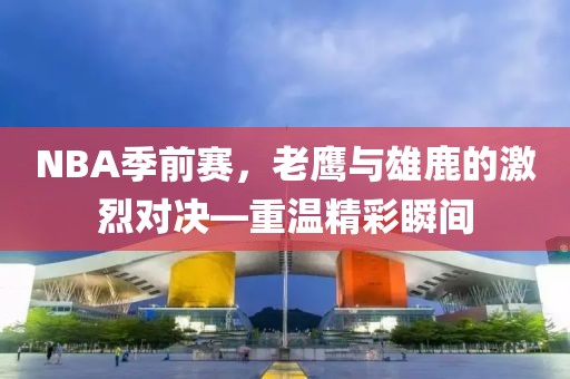 NBA季前赛,老鹰与雄鹿的激烈对决—重温精彩瞬间