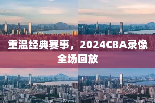 重温经典赛事，2024CBA录像全场回放