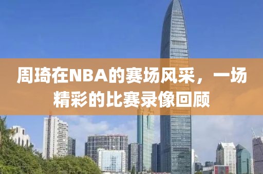 周琦在NBA的赛场风采，一场精彩的比赛录像回顾