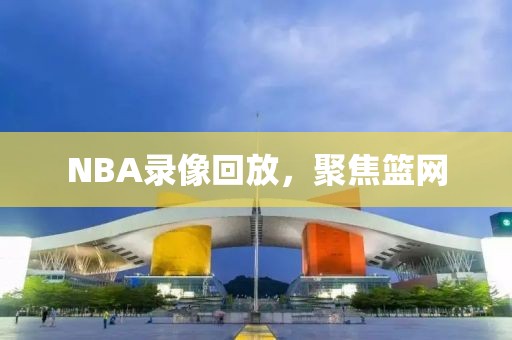 NBA录像回放，聚焦篮网