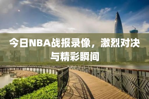今日NBA战报录像,激烈对决与精彩瞬间