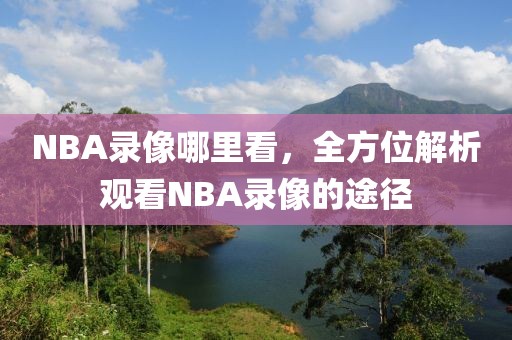 NBA录像哪里看，全方位解析观看NBA录像的途径