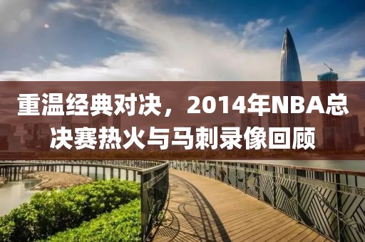 重温经典对决，2014年NBA总决赛热火与马刺录像回顾