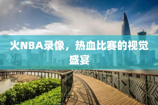 火NBA录像，热血比赛的视觉盛宴