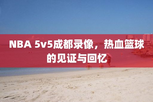 NBA 5v5成都录像，热血篮球的见证与回忆