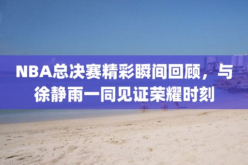 NBA总决赛精彩瞬间回顾,与徐静雨一同见证荣耀时刻