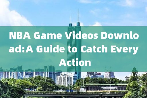 NBA Game Videos Download:A Guide to Catch Every Action