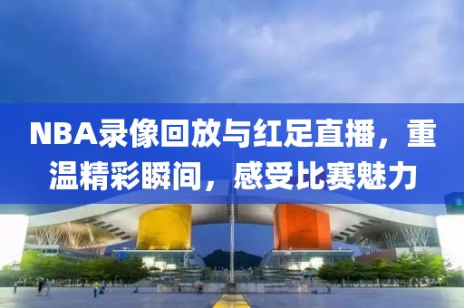 NBA录像回放与红足直播，重温精彩瞬间，感受比赛魅力
