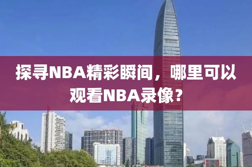 探寻NBA精彩瞬间，哪里可以观看NBA录像？