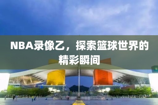 NBA录像乙，探索篮球世界的精彩瞬间