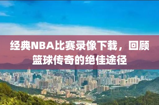 经典NBA比赛录像下载，回顾篮球传奇的绝佳途径