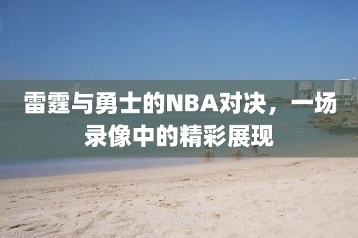 雷霆与勇士的NBA对决，一场录像中的精彩展现