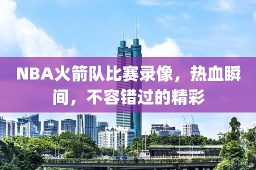 NBA火箭队比赛录像,热血瞬间,不容错过的精彩