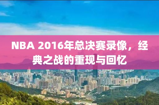 NBA 2016年总决赛录像,经典之战的重现与回忆
