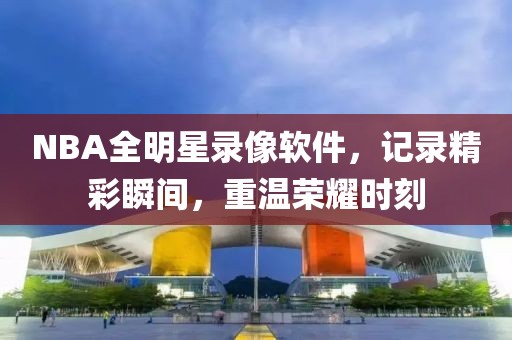 NBA全明星录像软件，记录精彩瞬间，重温荣耀时刻
