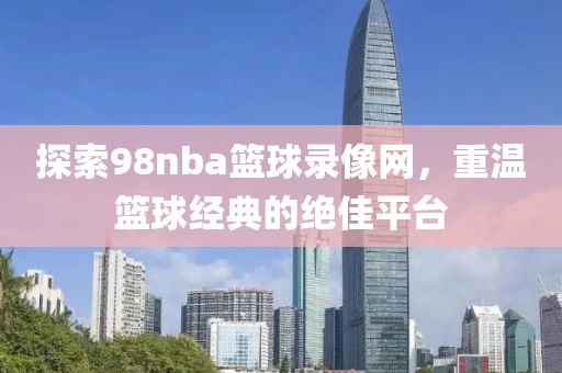 探索98nba篮球录像网，重温篮球经典的绝佳平台