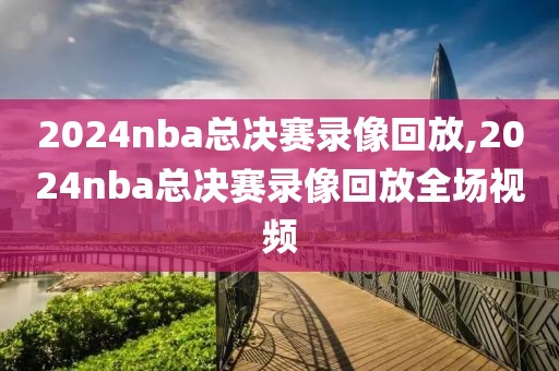 2024nba总决赛录像回放,2024nba总决赛录像回放全场视频