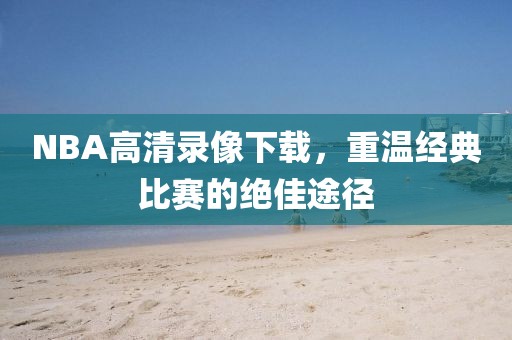 NBA高清录像下载，重温经典比赛的绝佳途径