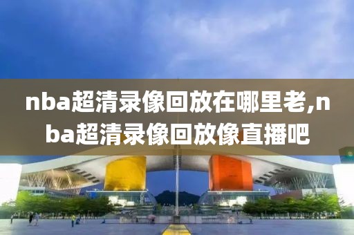 nba超清录像回放在哪里老,nba超清录像回放像直播吧