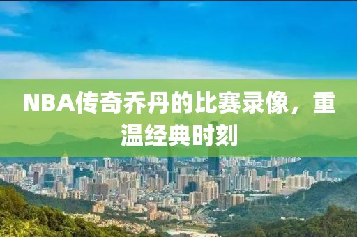 NBA传奇乔丹的比赛录像，重温经典时刻