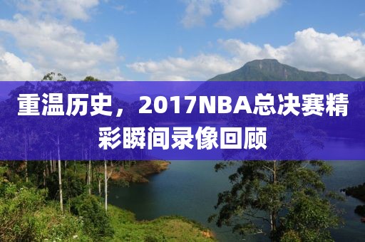 重温历史，2017NBA总决赛精彩瞬间录像回顾