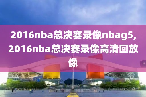 2016nba总决赛录像nbag5,2016nba总决赛录像高清回放像