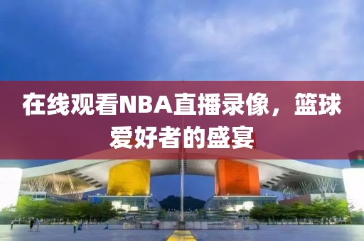 在线观看NBA直播录像，篮球爱好者的盛宴