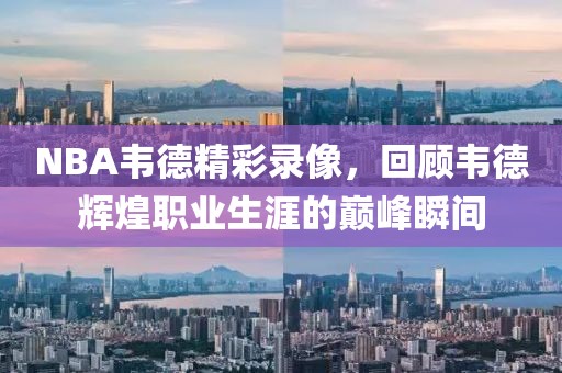 NBA韦德精彩录像，回顾韦德辉煌职业生涯的巅峰瞬间