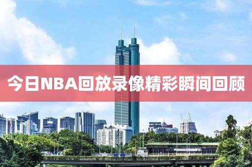 今日NBA回放录像精彩瞬间回顾