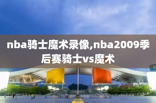 nba骑士魔术录像,nba2009季后赛骑士vs魔术