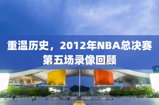 重温历史,2012年NBA总决赛第五场录像回顾