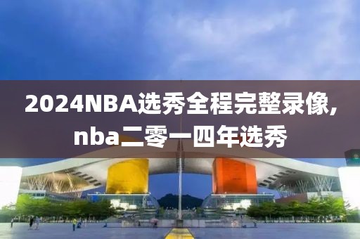 2024NBA选秀全程完整录像,nba二零一四年选秀
