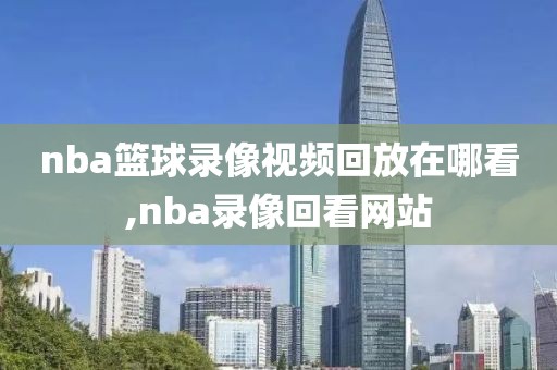 nba篮球录像视频回放在哪看,nba录像回看网站