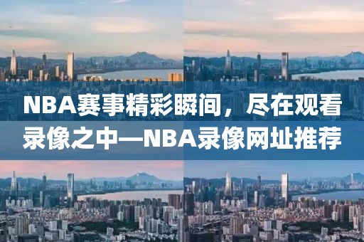 NBA赛事精彩瞬间，尽在观看录像之中—NBA录像网址推荐