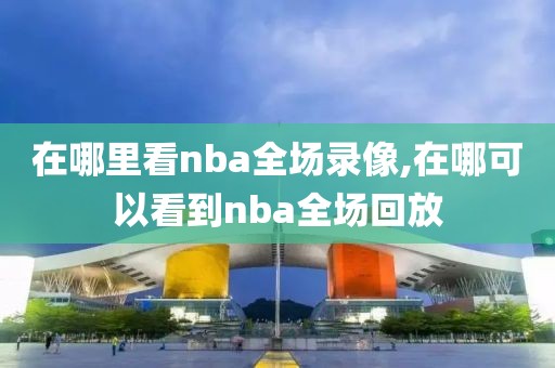 在哪里看nba全场录像,在哪可以看到nba全场回放