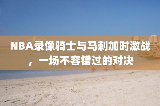 NBA录像骑士与马刺加时激战，一场不容错过的对决
