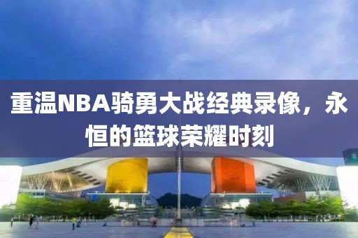 重温NBA骑勇大战经典录像，永恒的篮球荣耀时刻